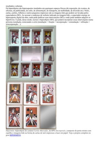 resultados o alteram.
Os hiperobjetos são hipersuportes instalados em quaisquer espaços físicos (de exposição, de eventos, de
oficinas, de publicidade, de culto, de alimentação, de transporte, de mobilidade, de diversão etc). Neles,
cartas, cartões, folhetos e outros pequenos impressos são as imagens-link que podem ser levadas pelos
espectadores (M1). Ao acessar o endereço de website indicado na imagem-link, o espectador emerge no
hipersuporte digital da obra, onde pode publicar suas intervenções (M2) e onde pode também adquirir os
hiperlivros. E pode, desse modo, recriar o hiperobjeto (M3), que poderá incorporar essas intervenções numa
próxima instalação, reiniciando o ciclo (instalação > fruição > incorporação > reinstalação > refruição >
reincorporação…).
Hipermito: hiperobjeto do cenário Cartas Marcadas, do RPG Incorporais, composto de porta retrato com
espelho e imagens-link na forma de cartas de tarô impressas a laser em papel. Veja o projeto completo no
post HIPERMITO.
 