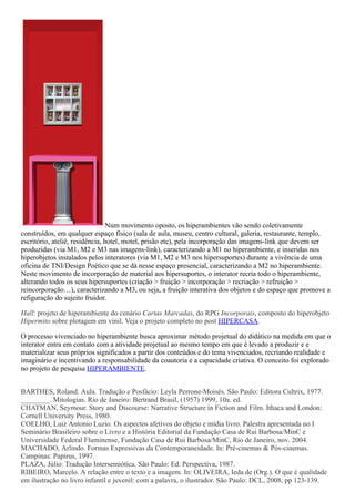 Num movimento oposto, os hiperambientes vão sendo coletivamente
construídos, em qualquer espaço físico (sala de aula, museu, centro cultural, galeria, restaurante, templo,
escritório, ateliê, residência, hotel, motel, prisão etc), pela incorporação das imagens-link que devem ser
produzidas (via M1, M2 e M3 nas imagens-link), caracterizando a M1 no hiperambiente, e inseridas nos
hiperobjetos instalados pelos interatores (via M1, M2 e M3 nos hipersuportes) durante a vivência de uma
oficina de TNI/Design Poético que se dá nesse espaço presencial, caracterizando a M2 no hiperambiente.
Neste movimento de incorporação de material aos hipersuportes, o interator recria todo o hiperambiente,
alterando todos os seus hipersuportes (criação > fruição > incorporação > recriação > refruição >
reincorporação…), caracterizando a M3, ou seja, a fruição interativa dos objetos e do espaço que promove a
refiguração do sujeito fruidor.
Hall: projeto de hiperambiente do cenário Cartas Marcadas, do RPG Incorporais, composto do hiperobjeto
Hipermito sobre plotagem em vinil. Veja o projeto completo no post HIPERCASA.
O processo vivenciado no hiperambiente busca aproximar método projetual do didático na medida em que o
interator entra em contato com a atividade projetual ao mesmo tempo em que é levado a produzir e e
materializar seus próprios significados a partir dos conteúdos e do tema vivenciados, recriando realidade e
imaginário e incentivando a responsabilidade da coautoria e a capacidade criativa. O conceito foi explorado
no projeto de pesquisa HIPERAMBIENTE.
BARTHES, Roland. Aula. Tradução e Posfácio: Leyla Perrone-Moisés. São Paulo: Editora Cultrix, 1977.
________. Mitologias. Rio de Janeiro: Bertrand Brasil, (1957) 1999, 10a. ed.
CHATMAN, Seymour. Story and Discourse: Narrative Structure in Fiction and Film. Ithaca and London:
Cornell University Press, 1980.
COELHO, Luiz Antonio Luzio. Os aspectos afetivos do objeto e mídia livro. Palestra apresentada no I
Seminário Brasileiro sobre o Livro e a História Editorial da Fundação Casa de Rui Barbosa/MinC e
Universidade Federal Fluminense, Fundação Casa de Rui Barbosa/MinC, Rio de Janeiro, nov. 2004.
MACHADO, Arlindo. Formas Expressivas da Contemporaneidade. In: Pré-cinemas & Pós-cinemas.
Campinas: Papirus, 1997.
PLAZA, Júlio. Tradução Intersemiótica. São Paulo: Ed. Perspectiva, 1987.
RIBEIRO, Marcelo. A relação entre o texto e a imagem. In: OLIVEIRA, Ieda de (Org.). O que é qualidade
em ilustração no livro infantil e juvenil: com a palavra, o ilustrador. São Paulo: DCL, 2008, pp 123-139.
 