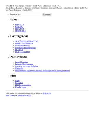 RICOEUR, Paul. Temps et Récit, Tome I. Paris: Editions du Seuil, 1983.
WANDELLI, Raquel. Leituras do hipertexto: viagem ao Dicionário Kazar. Florianópolis: Editora da UFSC;
São Paulo: Imprensa Oficial, 2003.
Pesquisar por: Pesquisar
Sobre
PROJETOS
MÉTODO
DIDÁTICA
CURRÍCULO
Convergências
.HISTÓRIAS INTERATIVAS
Didática Ludonarrativa
Incorpoeral Project
Incorporais Ludonarrativas
LILi-UFJF
LILITH ESTÚDIO
Posts recentes
Cartas Marcadas
Fantasia Afro Nouveau
Cortes de um tecido simbólico
Mitografia
Hiperambiente Incorporais: método interdisciplinar de produção criativa
Meta
Login
Posts RSS
RSS dos comentários
WordPress.org
lilith studio é orgulhosamente desenvolvido com WordPress
Posts (RSS) e Comentários (RSS).
 
