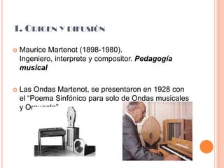 1. Origen y difusiónMaurice Martenot (1898-1980). Ingeniero, interprete y compositor. Pedagogía musicalLas Ondas Martenot, se presentaron en 1928 con el “Poema Sinfónico para solo de Ondas musicales y Orquesta”.