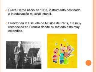 Clave Harpe nació en 1953, instrumento destinado a la educación musical infantil.Director en la Escuela de Música de París, fue muy reconocido en Francia donde su método esta muy extendido.