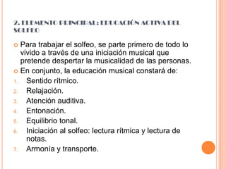 2. ELEMENTO PRINCIPAL: EDUCACIÓN ACTIVA DEL SOLFEOPara trabajar el solfeo, se parte primero de todo lo vivido a través de una iniciación musical que pretende despertar la musicalidad de las personas.En conjunto, la educación musical constará de:Sentido rítmico.Relajación.Atención auditiva.Entonación.Equilibrio tonal.Iniciación al solfeo: lectura rítmica y lectura de notas.Armonía y transporte.