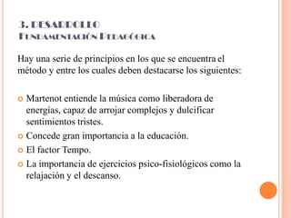 3. DESARROLLOFundamentación PedagógicaHay una serie de principios en los que se encuentrael método y entre los cuales deben destacarse los siguientes:Martenot entiende la música como liberadora de energías, capaz de arrojar complejos y dulcificar sentimientos tristes.Concede gran importancia a la educación.El factor Tempo.La importancia de ejercicios psico-fisiológicos como la relajación y el descanso.