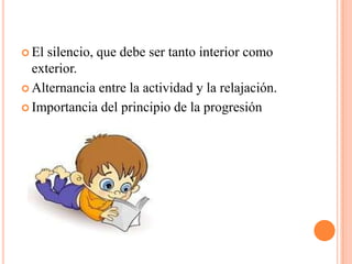 El silencio, que debe ser tanto interior como exterior.Alternancia entre la actividad y la relajación.Importancia del principio de la progresión