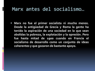 Marx antes del socialismo…
 Marx no fue el primer socialista ni mucho menos.
Desde la antigüedad de Grecia y Roma la gente ha
tenido la aspiración de una sociedad en la que sean
abolidas la pobreza, la explotación y la opresión. Pero
fue hasta mitad de 1900 cuando en Francia el
socialismo de desarrollo como un conjunto de ideas
coherentes y que gozaron de bastante apoyo.
 
