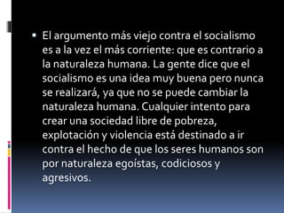  El argumento más viejo contra el socialismo
es a la vez el más corriente: que es contrario a
la naturaleza humana. La gente dice que el
socialismo es una idea muy buena pero nunca
se realizará, ya que no se puede cambiar la
naturaleza humana. Cualquier intento para
crear una sociedad libre de pobreza,
explotación y violencia está destinado a ir
contra el hecho de que los seres humanos son
por naturaleza egoístas, codiciosos y
agresivos.
 