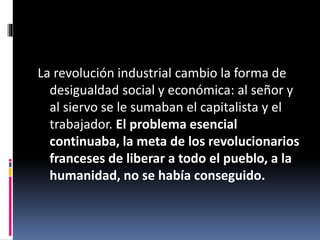 La revolución industrial cambio la forma de
desigualdad social y económica: al señor y
al siervo se le sumaban el capitalista y el
trabajador. El problema esencial
continuaba, la meta de los revolucionarios
franceses de liberar a todo el pueblo, a la
humanidad, no se había conseguido.
 