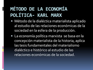 MÉTODO DE LA ECONOMÍA
POLÍTICA- KARL MARX
 Método de la dialéctica materialista aplicado
al estudio de las relaciones económicas de la
sociedad en la esfera de la producción.
 La economía política marxista se basa en la
concepción materialista de la historia, aplica
las tesis fundamentales del materialismo
dialéctico e histórico al estudio de las
relaciones económicas de la sociedad.
 
