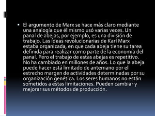 El argumento de Marx se hace más claro mediante
una analogía que él mismo usó varias veces. Un
panal de abejas, por ejemplo, es una división de
trabajo. Las ideas revolucionarias de Karl Marx
estaba organizada, en que cada abeja tiene su tarea
definida para realizar como parte de la economía del
panal. Pero el trabajo de estas abejas es repetitivo.
No ha cambiado en millones de años. Lo que la abeja
puede hacer está limitado de antemano por el
estrecho margen de actividades determinadas por su
organización genética. Los seres humanos no están
sometidos a estas limitaciones. Pueden cambiar y
mejorar sus métodos de producción.
 