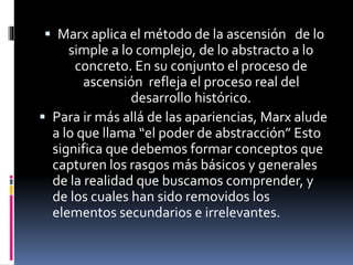  Marx aplica el método de la ascensión de lo
simple a lo complejo, de lo abstracto a lo
concreto. En su conjunto el proceso de
ascensión refleja el proceso real del
desarrollo histórico.
 Para ir más allá de las apariencias, Marx alude
a lo que llama “el poder de abstracción” Esto
significa que debemos formar conceptos que
capturen los rasgos más básicos y generales
de la realidad que buscamos comprender, y
de los cuales han sido removidos los
elementos secundarios e irrelevantes.
 
