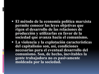  El método de la economía política marxista
permite conocer las leyes objetivas que
rigen el desarrollo de las relaciones de
producción y utilizarlas en favor de la
sociedad que avanza hacia el comunismo.
 La violencia y la explotación características
del capitalismo son, así, condiciones
necesarias para el eventual desarrollo del
comunismo. Son, de hecho, inevitables la
gente trabajadora no es pasivamente
moldeada por la sociedad.
 