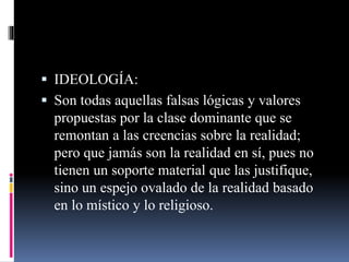  IDEOLOGÍA:
 Son todas aquellas falsas lógicas y valores
propuestas por la clase dominante que se
remontan a las creencias sobre la realidad;
pero que jamás son la realidad en sí, pues no
tienen un soporte material que las justifique,
sino un espejo ovalado de la realidad basado
en lo místico y lo religioso.
 