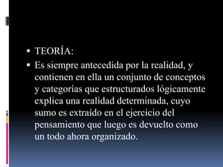  TEORÍA:
 Es siempre antecedida por la realidad, y
contienen en ella un conjunto de conceptos
y categorías que estructurados lógicamente
explica una realidad determinada, cuyo
sumo es extraído en el ejercicio del
pensamiento que luego es devuelto como
un todo ahora organizado.
 