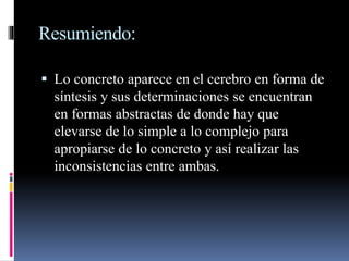 Resumiendo:
 Lo concreto aparece en el cerebro en forma de
síntesis y sus determinaciones se encuentran
en formas abstractas de donde hay que
elevarse de lo simple a lo complejo para
apropiarse de lo concreto y así realizar las
inconsistencias entre ambas.
 