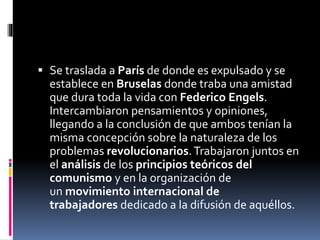  Se traslada a París de donde es expulsado y se
establece en Bruselas donde traba una amistad
que dura toda la vida con Federico Engels.
Intercambiaron pensamientos y opiniones,
llegando a la conclusión de que ambos tenían la
misma concepción sobre la naturaleza de los
problemas revolucionarios.Trabajaron juntos en
el análisis de los principios teóricos del
comunismo y en la organización de
un movimiento internacional de
trabajadores dedicado a la difusión de aquéllos.
 