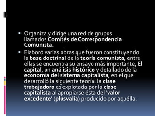  Organiza y dirige una red de grupos
llamados Comités de Correspondencia
Comunista.
 Elaboró varias obras que fueron constituyendo
la base doctrinal de la teoría comunista, entre
ellas se encuentra su ensayo más importante, El
capital, un análisis histórico y detallado de la
economía del sistema capitalista, en el que
desarrolló la siguiente teoría: la clase
trabajadora es explotada por la clase
capitalista al apropiarse ésta del 'valor
excedente' (plusvalía) producido por aquélla.
 