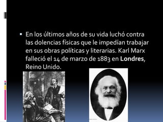  En los últimos años de su vida luchó contra
las dolencias físicas que le impedían trabajar
en sus obras políticas y literarias. Karl Marx
falleció el 14 de marzo de 1883 en Londres,
Reino Unido.
 