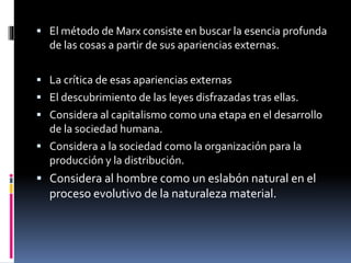  El método de Marx consiste en buscar la esencia profunda
de las cosas a partir de sus apariencias externas.
 La crítica de esas apariencias externas
 El descubrimiento de las leyes disfrazadas tras ellas.
 Considera al capitalismo como una etapa en el desarrollo
de la sociedad humana.
 Considera a la sociedad como la organización para la
producción y la distribución.
 Considera al hombre como un eslabón natural en el
proceso evolutivo de la naturaleza material.
 