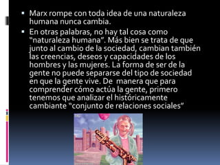  Marx rompe con toda idea de una naturaleza
humana nunca cambia.
 En otras palabras, no hay tal cosa como
“naturaleza humana”. Más bien se trata de que
junto al cambio de la sociedad, cambian también
las creencias, deseos y capacidades de los
hombres y las mujeres. La forma de ser de la
gente no puede separarse del tipo de sociedad
en que la gente vive. De manera que para
comprender cómo actúa la gente, primero
tenemos que analizar el históricamente
cambiante “conjunto de relaciones sociales”
 