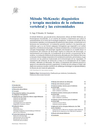 Método McKenzie: diagnóstico
y terapia mecánica de la columna
vertebral y las extremidades
G. Sagi, P. Boudot, D. Vandeput
El método McKenzie, que procede de las observaciones clínicas de Robin McKenzie, un
ﬁsioterapeuta neozelandés, es un sistema de examen y tratamiento que coloca el
autotratamiento en el centro de la estrategia terapéutica. Se basa en las pruebas de los
movimientos repetidos y en la búsqueda de preferencias direccionales, en particular en el
fenómeno de centralización. La evaluación permite clasiﬁcar a los pacientes por
síndromes, que a su vez forman subgrupos homogéneos que responden a un control
especíﬁco: el síndrome de desarreglo, el síndrome de disfunción y el síndrome postural. El
concepto ﬁsiopatológico del desarreglo raquídeo está basado en un modelo discal. El
tratamiento del síndrome de desarreglo implica la reducción del desarreglo, el
mantenimiento de la reducción, la recuperación de la función y la prevención de las
recidivas. La evaluación McKenzie de las personas afectadas por este síndrome lleva muy
a menudo a hacer trabajar al paciente en el sentido de la extensión y de la lordosis, lo que
contrasta con las prácticas tradicionales de la kinesiterapia de las raquialgias. El
tratamiento del síndrome de disfunción se basa en la remodelación de los tejidos
retraídos, adheridos y/o ﬁbrosados. Por último, el tratamiento del síndrome postural se
apoya en una educación postural y ergonómica. El mérito de este enfoque es haber sido
objeto de numerosos estudios cientíﬁcos de calidad que homologan la reproducibilidad y
la eﬁcacia de este modo de exploración.
© 2011 Elsevier Masson SAS. Todos los derechos reservados.
Palabras Clave: Autotratamiento; Clasiﬁcación por síndrome; Centralización;
Preferencia direccional; Extensión
Plan
¶ Introducción 2
¶ Reseña histórica 2
¶ Dimensión del problema 2
¶ Concepto 2
¶ Necesidad de clasiﬁcar a los pacientes
en subgrupos homogéneos 3
¶ Clasiﬁcación por síndromes clínicos según McKenzie 3
Síndrome de desarreglo 3
Síndrome de disfunción 5
Síndrome postural 6
Cronología de los tres síndromes 6
Diagnóstico mecánico «Otros» 6
¶ Evaluación clínica 6
Anamnesis 7
Exploración física 7
Estrategia terapéutica recomendada por McKenzie
para los tres síndromes 8
¶ Control del síndrome de desarreglo 9
Reducción del desarreglo 9
Mantenimiento de la reducción 9
Recuperación de la función 9
Prevención de las recidivas 12
¶ Manejo del síndrome de disfunción 13
¶ Manejo del síndrome postural 14
¶ Columna lumbar: técnicas para el síndrome
de desarreglo 14
Dolor central o simétrico 14
Dolor unilateral o asimétrico 14
¶ Columna torácica: técnicas para el síndrome
de desarreglo 14
Dolor central o simétrico 14
Dolor unilateral o asimétrico 14
¶ Columna cervical: técnicas para el síndrome
de desarreglo 14
Columna cervical inferior 14
Columna cervical superior 15
¶ Aplicación de los conceptos McKenzie a los TME
de los miembros 16
Evaluación de los TME de los miembros según McKenzie 16
Manejo de los síndromes en los TME de los miembros 17
¶ Eﬁcacia del método McKenzie 18
¶ Conclusión 18
¶ E – 26-076-A-10
1Kinesiterapia - Medicina física
 