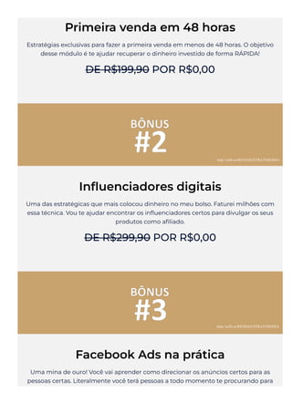Primeira venda em 48 horas
Estratégias exclusivas para fazer a primeira venda em menos de 48 horas. O objetivo
desse módulo é te ajudar recuperar o dinheiro investido de forma RÁPIDA!
DE R$199,90 POR R$0,00
In몭uenciadores digitais
Uma das estratégicas que mais colocou dinheiro no meu bolso. Faturei milhões com
essa técnica. Vou te ajudar encontrar os in몭uenciadores certos para divulgar os seus
produtos como a몭liado.
DE R$299,90 POR R$0,00
Facebook Ads na prática
Uma mina de ouro! Você vai aprender como direcionar os anúncios certos para as
pessoas certas. Literalmente você terá pessoas a todo momento te procurando para
http://urlfr.ee/RENDAEXTRATODODIA
http://urlfr.ee/RENDAEXTRATODODIA
 