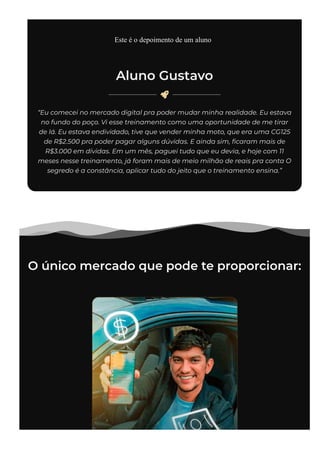 Aluno Gustavo

“Eu comecei no mercado digital pra poder mudar minha realidade. Eu estava
no fundo do poço. Vi esse treinamento como uma oportunidade de me tirar
de lá. Eu estava endividado, tive que vender minha moto, que era uma CG125
de R$2.500 pra poder pagar alguns dúvidas. E ainda sim, 몭caram mais de
R$3.000 em dívidas. Em um mês, paguei tudo que eu devia, e hoje com 11
meses nesse treinamento, já foram mais de meio milhão de reais pra conta O
segredo é a constância, aplicar tudo do jeito que o treinamento ensina.”
O único mercado que pode te proporcionar:
Este é o depoimento de um aluno
 