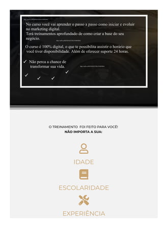 O TREINAMENTO  FOI FEITO PARA VOCÊ!
NÃO IMPORTA A SUA: 

IDADE

ESCOLARIDADE

EXPERIÊNCIA
http://urlfr.ee/RENDAEXTRATODODIA
http://urlfr.ee/RENDAEXTRATODODIA
http://urlfr.ee/RENDAEXTRATODODIA
No curso você vai aprender o passo a passo como iniciar e evoluir
no marketing digital.
Terá treinamentos aprofundado de como criar a base do seu
negócio.
O curso é 100% digital, o que te possibilita assistir o horário que
você tiver disponibilidade. Além de oferecer suporte 24 horas.
Não perca a chance de
transformar sua vida.
 