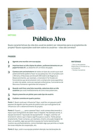 MÉTODO
Público Alvo
Quais características da vida dos usuários podem ser relevantes para os propósitos do
projeto? Quais suposições você tem sobre os usuários – elas são corretas?
PASSOS
1 Agende uma reunião com sua equipe.
2 Imprima duas ou três cópias do pôster, preferencialmente em um
papel formato A1, ou desenhe em um bloco de papel.
3 Comece com um brainstorm de todos os tipos de usuário que você
potencialmente poderia focar na sua pesquisa. Em um projeto com
o Ministry of Business and Growth (Ministério de Negócios e
Desenvolvimento), por exemplo, o brainstorm foi focado em
funcionários que se envolveram com a compra de novos aparelhos
no setor de saúde, como por exemplo enfermeiras, funcionários de
Recursos Humanos e gerentes de compras.**
4 Quando você tiver uma lista resumida, selecione dois ou três
usuários que você imediatamente vê como mais potenciais.
5 Depois preencha um pôster para cada tipo de usuário.
6 O pôster consiste em quatro pontos:
Ponto 1: Quem você quer influenciar? Aqui, você faz um pequeno perfil
pessoal de alguém que faz parte do público alvo que você gostaria de
influenciar com o desenvolvimento do projeto.
Ponto 2: O que é ____ para a pessoa? Aqui, você começa descrevendo o
tópico que você gostaria de saber mais a respeito. No exemplo acima, a
equipe escreveria “aquisição de equipamento”. A seguir, você faz um
brainstorm sobre o que o tópico significa para o usuário. Tente pensar
amplamente. Fazer compras, por exemplo, é tanto uma ação tangível de
fazer um pedido, algo que permite à equipe de frente (atendimento)
mostrar seu profissionalismo, como é também algo que permite a criação
de novas relações de cooperação, etc.
Ponto 3: Aqui, você e sua equipe prestam atenção nas declarações de
MATERIAIS
– Dois ou três pôsteres
Público Alvo no formato A1 ou
no formato A4.
– Canetas marcadores
 