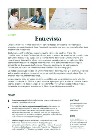 MÉTODO
Entrevista
Uma das melhores formas de entender como cidadãos percebem e entendem suas
situações ou questões correntes é falando diretamente com eles, perguntando sobre suas
experiências específicas.
Costumamos entrevistar apenas um pequeno número de usuários finais. Nós
consideramos usuários finais especialistas, devido às suas experiências em primeira mão
com um dado serviço ou legislação. O conhecimento do usuário é um importante pré-
requisito para desenvolver ideias concretas para novas iniciativas ou melhorias. Nós
usamos com frequência citações de entrevistas junto com uma foto do usuário para
apresentar os destaques da oficina, ou filmamos a entrevista e a usamos como
facilitadora para criar um desenvolvimento de ideias focado e engajado.
Os dados qualitativos obtidos em um número menor de entrevistas (por exemplo, de cinco
a oito), podem ser vistos como uma importante adição aos dados quantitativos. Eles, no
entanto, não se sustentam sozinhos.
Uma entrevista pode ser usada em diversos estágios de um processo: durante o início,
para se concentrar no foco do projeto; durante a pesquisa, para aumentar o conhecimento
sobre a experiência dos usuários e o entendimento sobre uma situação dada; e depois,
para testar uma resposta aos conceitos, ideias e protótipos desenvolvidos.
PASSOS
1 Imprima o material do Guia de Entrevista, para os estágios antes,
durante e depois da entrevista.
2 Priorize cinco a oito pessoas do seu público alvo. Para se ter um
entendimento completo da área que você está estudando, é
importante que você entreviste pessoas representativas e com
experiências diferentes. Por exemplo, pode ser que a legislação
seja experienciada de formas diferentes, de acordo com o tamanho
das diferentes empresas afetadas por ela.
3 Prepare-se para as suas entrevistas completando o Guia de
Entrevista. Formule uma variedade de perguntas que
compreensivelmente irão cobrir a experiência e atitude do usuário
frente uma dada situação ou assunto. Pergunte-se: “O que eu sei
sobre o usuário?” e “O que eu quero saber sobre a experiência de
MATERIAIS
Imprima o Guia de Entrevista
Bloco de notas e caneta
Câmera (smartphone)
Gravador de áudio
(smartphone)
DICAS
Lembre-se, é sobre a
experiência em primeira mão
do usuário que você gostaria
de ter insights – não sobre
fatos objetivos, mas sim
experiências subjetivas.
 