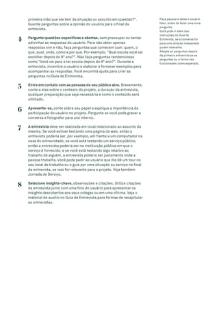primeira mão que ele tem da situação ou assunto em questão?”.
Guarde perguntas sobre a opinião do usuário para o final da
entrevista.
4 Pergunte questões específicas e abertas, sem pressupor ou tentar
adivinhar as respostas do usuário. Para não obter apenas
respostas sim e não, faça perguntas que comecem com: quem, o
que, qual, onde, como e por que. Por exemplo, “Qual escola você vai
escolher depois do 9° ano?”. Não faça perguntas tendenciosas
como “Você vai para a tal escola depois do 9° ano?”. Durante a
entrevista, incentive o usuário a elaborar e fornecer exemplos para
acompanhar as respostas. Você encontrá ajuda para criar as
perguntas no Guia de Entrevista.
5 Entre em contato com as pessoas do seu público alvo. Brevemente,
conte a elas sobre o contexto do projeto, a duração da entrevista,
qualquer preparação que seja necessária e como o conteúdo será
utilizado.
6 Apresente-se, conte sobre seu papel e explique a importância da
participação do usuário no projeto. Pergunte se você pode gravar a
conversa e fotografar para uso interno.
7 A entrevista deve ser realizada em local relacionado ao assunto da
mesma. Se você estiver testando uma página da web, então a
entrevista poderia ser, por exemplo, em frente a um computador na
casa do entrevistado; se você está testando um serviço público,
então a entrevista poderia ser na instituição pública em que o
serviço é fornecido; e se você está testando algo relativo ao
trabalho de alguém, a entrevista poderia ser justamente onde a
pessoa trabalha. Você pode pedir ao usuário que lhe dê um tour no
seu local de trabalho ou o guie por uma situação ou serviço no final
da entrevista, se isso for relevante para o projeto. Veja também
Jornada de Serviço.
8 Selecione insights-chave, observações e citações. Utilize citações
da entrevista junto com uma foto do usuário para apresentar os
insights descobertos aos seus colegas ou em uma oficina. Veja o
material de auxílio no Guia de Entrevista para formas de recapitular
as entrevistas.
Faça pausas e deixe o usuário
falar, antes de fazer uma nova
pergunta.
Você pode ir além das
instruções do Guia de
Entrevista, se a conversa for
para uma direção inesperada
porém relevante.
Adapte as perguntas depois
da primeira entrevista se as
perguntas ou a forma não
funcionarem como esperado.
 