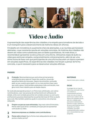 MÉTODO
Vídeo e Áudio
A apresentação das experiências dos cidadãos cria empatia para tomadores de decisão e
é um trampolim para o desenvolvimento de melhores ideias em oficinas.
O trabalho em ministérios é usualmente cheio de abstrações, e as reuniões permanecem
abstratas, o que raramente resulta em soluções concretas. As histórias dos cidadãos não
devem ser vistas como substitutas para os dados quantitativos. Ao invés disso, é
recomendável apresentar os dois juntos em uma oficina. Utilizamos clipes de áudio ou
vídeo para estimular empatia, comprometimento e direcionamento, além de ser uma
ótima forma de fazer com que participantes de uma oficina discutam um tópico e pensem
em soluções específicas. As experiências dos cidadãos nos forçam a pensar de forma
concreta, o que é necessário para se desenvolver soluções efetivas.
PASSOS
1 Produção. Recomendamos que você utilize primariamente
smartphones para capturar frases dos usuários, já que são
aparelhos fáceis de manusear. Depois da entrevista, você pode
pedir ao seu usuário para repetir um ou mais pontos chave, para
que você o grave. Você também pode gravar toda a entrevista, mas
gera muito mais trabalho para as etapas depois.
Se você está planejando produzir um filme mais sofisticado, com vários
contribuidores, e por isso precisa de conhecimento em softwares de
edição, sinta-se à vontade para entrar em contato conosco ou com outro
profissional que possa desempenhar as partes técnicas do filme ou áudio
para você. Nós também podemos ajudá-lo a encontrar uma empresa
adequada.
1 Prepare-se para as suas entrevistas. Veja mais sobre Entrevistas.
Pense sobre qual seria o conteúdo principal para se apresentar
como áudio ou vídeo.
2 Selecione empresas ou cidadãos como contribuidores.
3 Pense sobre o local. Qual a forma mais adequada de servir aos
pontos citados acima?
MATERIAIS
Imprimir texto sobre o método
DICAS
A vantagem de um clipe de
vídeo é que você pode mostrar
um contexto ou
comportamento de forma
visual. Já a de um clipe de
áudio é que o público não se
distrai com questões visuais,
além de o cidadão poder
permanecer relativamente
anônimo no clipe. Lembre-se
de que os participantes devem
responder com frases
completas, que sejam
compreensíveis para o público
sem a necessidade das suas
perguntas.
 
