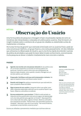 MÉTODO
Observação do Usuário
Uma forma prática de pesquisa e checagem é fazer visualizações rápidas de como as
iniciativas são interpretadas e colocadas em prática pelos usuários. Elas fornecem um
insight imediato sobre o cotidiano de um grupo de cidadãos ou stakeholders antes de
implementar a iniciativa.
Há muitas formas de garantir que você está sintonizado com os usuários finais: pode ser
uma conversa por telefone, um grupo focal ou uma visita pessoalmente. Um dos métodos
que utilizamos é a Observação do Usuário, que é uma forma rápida de entender nuances
da prática da atividade e que pode fornecer determinado conhecimento, economizando
muita pesquisa ao deixar o trabalho imediatamente mais concreto e realista.
PASSOS
1 Agende uma reunião com uma pessoa relevante do seu público alvo
em um horário específico ou durante um serviço público em
particular. Conte ao usuário como e por que você gostaria de
observar dada situação, como quando o usuário interage com um
servidor público, por exemplo.
2 Preparação. Certifique-se de que você compreende o contexto. Há
algo em especial de que você deveria estar ciente?
3 Quando você chegar lá, explique novamente por que você está lá e
qual o propósito dessa atividade.
4 Siga os passos do seu usuário e pergunte sobre suas ações, para
obter respostas elaboradas sobre por que os usuários fazem o que
fazem. Observe a atmosfera e arredores.
5 Escreva exatamente o que acontece: “O Martin está sentado na
mesa da cozinha quando abre uma carta do seguro de desemprego
com uma nota pedindo para agendar um horário”. Seja específico
com a descrição das ações, lugares e tempo. Observe a atmosfera
que caracteriza as ações: “Parece haver uma atmosfera positiva na
recepção”. Descreva o que vem à sua mente: “Há muitos fichários,
as pessoas cumprimentam umas às outras”.
Escreva as reflexões e pensamentos imediatos que você teve sobre as
MATERIAIS
Imprima o modelo Observação
do Usuário
Bloco de notas
Possível câmera ou
smartphone
DICAS
Vista-se como se fizesse parte
do local. Se você precisa estar
em uma linha de produção em
uma fábrica, pode ser
inapropriado ir de terno, por
exemplo. Além disso, encontre
uma forma própria e discreta
de tomar notas.
 