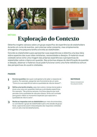 MÉTODO
Exploração do Contexto
Obtenha insights valiosos sobre um grupo específico de experiências de stakeholders
durante um curso de eventos, sem precisar estar presente, mas simplesmente
entregando uma pequena tarefa concreta ao stakeholder.
Convide os stakeholders para apresentar suas experiências e obtenha uma boa ideia
sobre aspectos das suas vidas cotidianas, necessidades e desejos. O material visual
coletado serve como uma imagem das próprias experiências e perspectivas do
stakeholder sobre o tópico em questão. Nas próximas etapas de identificação da questão
e ideação, observar o material visual pode funcionar como uma forte referência comum
das perspectivas do usuário coletadas.
PASSOS
1 Escreva questões das quais você gostaria de saber a resposta do
usuário. Por exemplo, perguntar aos funcionários de um asilo:
“Como é a sua experiência sobre a qualidade de vida de idosos?”.
2 Defina uma tarefa simples, seja claro sobre o tempo de duração e
envie uma nota com questões relativas a atividades específicas.
Por exemplo: “Na próxima semana, tire fotos daquilo que você
percebe como qualidade de vida para idosos. Sinta-se à vontade
para gravar vídeos ou momentos especiais que capturam a
qualidade de vida no asilo”.
3 Revise as respostas com os stakeholders por meio de entrevistas,
ou convidando o grupo de stakeholders para uma sessão de grupo
focal, capturando assim interpretações das respostas coletadas
com um alto nível de detalhamento.
MATERIAIS
Câmera (smartphone)
Sua pequena tarefa
 
