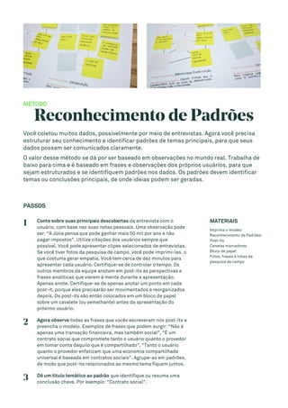 MÉTODO
Reconhecimento de Padrões
Você coletou muitos dados, possivelmente por meio de entrevistas. Agora você precisa
estruturar seu conhecimento e identificar padrões de temas principais, para que seus
dados possam ser comunicados claramente.
O valor desse método se dá por ser baseado em observações no mundo real. Trabalha de
baixo para cima e é baseado em frases e observações dos próprios usuários, para que
sejam estruturados e se identifiquem padrões nos dados. Os padrões devem identificar
temas ou conclusões principais, de onde ideias podem ser geradas.
PASSOS
1 Conte sobre suas principais descobertas da entrevista com o
usuário, com base nas suas notas pessoais. Uma observação pode
ser: “A Júlia pensa que pode ganhar mais 50 mil por ano e não
pagar impostos”. Utilize citações dos usuários sempre que
possível. Você pode apresentar clipes selecionados de entrevistas.
Se você tiver fotos da pesquisa de campo, você pode imprimi-las, o
que costuma gerar empatia. Você tem cerca de dez minutos para
apresentar cada usuário. Certifique-se de controlar o tempo. Os
outros membros da equipe anotam em post-its as perspectivas e
frases analíticas que vierem à mente durante a apresentação.
Apenas anote. Certifique-se de apenas anotar um ponto em cada
post-it, porque eles precisarão ser movimentados e reorganizados
depois. Os post-its são então colocados em um bloco de papel
sobre um cavalete (ou semelhante) antes da apresentação do
próximo usuário.
2 Agora observe todas as frases que vocês escreveram nos post-its e
preencha o modelo. Exemplos de frases que podem surgir: “Não é
apenas uma transação financeira, mas também social”, “É um
contrato social que compromete tanto o usuário quanto o provedor
em tomar conta daquilo que é compartilhado”, “Tanto o usuário
quanto o provedor enfatizam que uma economia compartilhada
universal é baseada em contratos sociais”. Agrupe-as em padrões,
de modo que post-its relacionados ao mesmo tema fiquem juntos.
3 Dê um título temático ao padrão que identifique ou resuma uma
conclusão chave. Por exemplo: “Contrato social”.
MATERIAIS
Imprima o modelo
Reconhecimento de Padrões:
Post-its
Canetas marcadores
Bloco de papel
Fotos, frases e notas da
pesquisa de campo
 