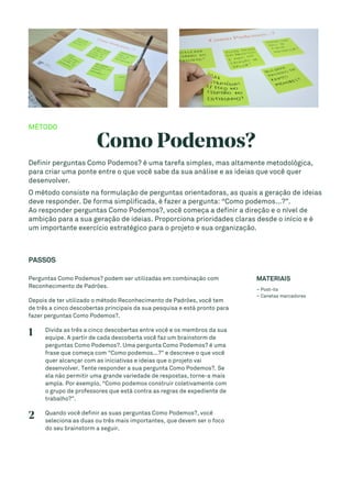 MÉTODO
Como Podemos?
Definir perguntas Como Podemos? é uma tarefa simples, mas altamente metodológica,
para criar uma ponte entre o que você sabe da sua análise e as ideias que você quer
desenvolver.
O método consiste na formulação de perguntas orientadoras, as quais a geração de ideias
deve responder. De forma simplificada, é fazer a pergunta: “Como podemos...?”.
Ao responder perguntas Como Podemos?, você começa a definir a direção e o nível de
ambição para a sua geração de ideias. Proporciona prioridades claras desde o início e é
um importante exercício estratégico para o projeto e sua organização.
PASSOS
Perguntas Como Podemos? podem ser utilizadas em combinação com
Reconhecimento de Padrões.
Depois de ter utilizado o método Reconhecimento de Padrões, você tem
de três a cinco descobertas principais da sua pesquisa e está pronto para
fazer perguntas Como Podemos?.
1 Divida as três a cinco descobertas entre você e os membros da sua
equipe. A partir de cada descoberta você faz um brainstorm de
perguntas Como Podemos?. Uma pergunta Como Podemos? é uma
frase que começa com “Como podemos...?” e descreve o que você
quer alcançar com as iniciativas e ideias que o projeto vai
desenvolver. Tente responder a sua pergunta Como Podemos?. Se
ela não permitir uma grande variedade de respostas, torne-a mais
ampla. Por exemplo, “Como podemos construir coletivamente com
o grupo de professores que está contra as regras de expediente de
trabalho?”.
2 Quando você definir as suas perguntas Como Podemos?, você
seleciona as duas ou três mais importantes, que devem ser o foco
do seu brainstorm a seguir.
MATERIAIS
– Post-its
– Canetas marcadores
 