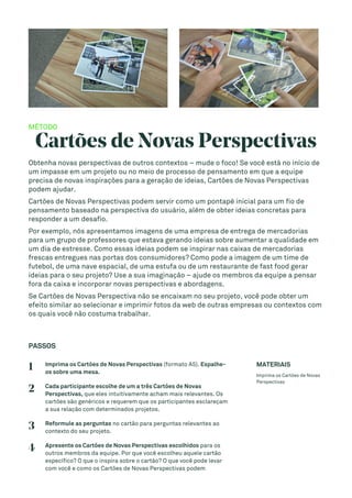 MÉTODO
Cartões de Novas Perspectivas
Obtenha novas perspectivas de outros contextos – mude o foco! Se você está no início de
um impasse em um projeto ou no meio de processo de pensamento em que a equipe
precisa de novas inspirações para a geração de ideias, Cartões de Novas Perspectivas
podem ajudar.
Cartões de Novas Perspectivas podem servir como um pontapé inicial para um fio de
pensamento baseado na perspectiva do usuário, além de obter ideias concretas para
responder a um desafio.
Por exemplo, nós apresentamos imagens de uma empresa de entrega de mercadorias
para um grupo de professores que estava gerando ideias sobre aumentar a qualidade em
um dia de estresse. Como essas ideias podem se inspirar nas caixas de mercadorias
frescas entregues nas portas dos consumidores? Como pode a imagem de um time de
futebol, de uma nave espacial, de uma estufa ou de um restaurante de fast food gerar
ideias para o seu projeto? Use a sua imaginação – ajude os membros da equipe a pensar
fora da caixa e incorporar novas perspectivas e abordagens.
Se Cartões de Novas Perspectiva não se encaixam no seu projeto, você pode obter um
efeito similar ao selecionar e imprimir fotos da web de outras empresas ou contextos com
os quais você não costuma trabalhar.
PASSOS
1 Imprima os Cartões de Novas Perspectivas (formato A5). Espalhe-
os sobre uma mesa.
2 Cada participante escolhe de um a três Cartões de Novas
Perspectivas, que eles intuitivamente acham mais relevantes. Os
cartões são genéricos e requerem que os participantes esclareçam
a sua relação com determinados projetos.
3 Reformule as perguntas no cartão para perguntas relevantes ao
contexto do seu projeto.
4 Apresente os Cartões de Novas Perspectivas escolhidos para os
outros membros da equipe. Por que você escolheu aquele cartão
específico? O que o inspira sobre o cartão? O que você pode levar
com você e como os Cartões de Novas Perspectivas podem
MATERIAIS
Imprima os Cartões de Novas
Perspectivas
 