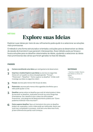 MÉTODO
Explore suas Ideias
Explorar suas ideias por meio do seu refinamento pode ajudá-lo a selecionar as soluções
mais promissoras
O método é uma forma estruturada e orientada a soluções para se desenvolver as ideias
da sessão de brainstorm que parecem interessantes. Esse método avalia as forças e
busca soluções para os desafios relacionados às ideias, ajudando a selecionar as ideias
mais promissoras das várias que foram geradas na fase de ideação.
PASSOS
1 Comece escolhendo uma ideia que você gostaria de desenvolver.
2 Imprima o modelo Explore suas Ideias ou escreva os seguintes
títulos em um quadro ou bloco de papel grande: “Forças”,
“Potenciais”, “Desafios”, “Como superar os desafios”. Então você
investiga sua ideia na seguinte ordem:
3 Forças: escreva pelo menos três forças da ideia.
4 Potenciais: escreva pelo menos três sugestões de efeitos que a
ideia pode ajudar a criar.
5 Desafios: pense sobre os desafios que você vê relacionados à ideia.
Ao escrever os desafios, você pode formulá-los como Perguntas
Orientadoras. Se o desafio é que a ideia traz dificuldades
financeiras, uma pergunta de desenvolvimento poderia ser “Como
podemos mobilizar mais recursos?”.
6 Como superar desafios: faça um brainstorm de como os desafios
podem ser superados, como a ideia pode ser melhorada. Assim que
você tiver completado o processo, você terá uma ideia mais forte,
já bem diferente de quando você começou.
MATERIAIS
– Imprima o modelo Explore
suas Ideias ou utilizar um
quadro
– Post-its
– Canetas marcadores
 