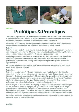 MÉTODO
Protótipos & Provótipos
Teste ideias rapidamente. Um Protótipo é a visualização de uma ideia – um exemplo seria
o rascunho de uma carta pública. O importante é receber respostas rápidas do usuário
final sobre uma ideia inacabada, para desenvolver mais a alternativa.
Provótipos, por outro lado, são rascunhos de soluções não realistas, mas que provocam
uma discussão com os usuários. O que eles não querem de forma alguma?
Protótipos
Protótipos são projetados para mostrar uma versão real mas inacabada de como as novas
soluções podem tomar forma. O fator crucial é a habilidade de testar ideias rapidamente e
receber respostas concretas, ao invés de apenas especular sobre elas.
Por exemplo, uma vez testamos um Protótipo de uma ideia relacionada a um formato de
compartilhamento de conhecimento entre professores. Nós testamos a ideia com o
público alvo e, em uma hora, conseguimos respostas importantes que nos ajudaram a
ajustar a ideia.
Protótipos podem ser usados para testar ideias várias vezes ao longo do projeto, como
parte de um processo iterativo.
Provótipos
Provótipos parecem com Protótipos, mas servem a um propósito diferente. Eles são
rascunhos de soluções não realistas, mas que podem provocar discussões com usuários,
tomadores de decisão e outros stakeholders em questão, que podem ser cruciais para se
levar em consideração no desenvolvimento de novas iniciativas. Dessa forma, Provótipos
ajudam a articular algumas das questões que usuários acham difícil descrever em
palavras em um entrevista tradicional ou em um teste de protótipo.
Em um projeto do Departamento de Emprego e Serviços Sociais em Odense, uma solução
de Provótipo foi a “Primeiro a pegar”, em que um cidadão desempregado há um longo
período recebe uma descrição de perfil de todos os servidores em atividade, e pode
escolher com qual deles irá trabalhar. Um Provótipo também pode ser uma ilustração de
um serviço ou organização para se iniciar uma discussão sobre o que não pode acontecer.
Provótipos podem ser usados como parte da pesquisa com o usuário ou como extensão da
primeira rodada de geração de ideias.
PASSOS
 