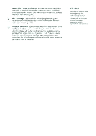 Decida qual é o foco do Provótipo. Você e a sua equipe de projeto
começam fazendo um brainstorm sobre quais temas podem ser
difíceis de abordar durante uma entrevista ou observação, e onde o
Provótipo pode então ajudar.
2 Crie o Provótipo. Descreva quais Provótipos poderiam ajudar
usuários, tomadores de decisão e outros stakeholders a refletir
sobre os temas em questão.
3 Introduza o Provótipo. Apresente seu Provótipo a aqueles de quem
você quer feedback – pode ser cidadãos, funcionários de
atendimento ou outros. Apresente o Provótipo cuidadosamente,
para que haja uma percepção de que ele é real. Pergunte o que o
Provótipo especificamente significaria para eles, e escreva as
respostas. Use o feedback recebido para formular novas perguntas
de geração para se trabalhar.
MATERIAIS
O protótipo ou provótipo pode
ser um papel com uma
imagem ilustrativa e uma
breve descrição da ideia.
Também pode ser um objeto
existente modificado,
dependendo da ideia.
Imprimir texto sobre o método
 