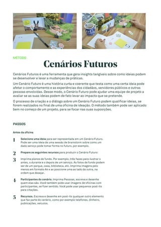 MÉTODO
Cenários Futuros
Cenários Futuros é uma ferramenta que gera insights tangíveis sobre como ideias podem
se desenvolver e levar a mudanças de práticas.
Um Cenário Futuro é uma história curta e coerente que testa como uma certa ideia pode
afetar o comportamento e as experiências dos cidadãos, servidores públicos e outras
pessoas envolvidas. Desse modo, o Cenário Futuro pode ajudar uma equipe de projeto a
avaliar se as suas ideias podem de fato levar ao impacto que se pretende.
O processo de criação e o diálogo sobre um Cenário Futuro podem qualificar ideias, se
forem realizados no final de uma oficina de ideação. O método também pode ser aplicado
bem no começo de um projeto, para se focar nas suas suposições.
PASSOS
Antes da oficina
1 Selecione uma ideia para ser representada em um Cenário Futuro.
Pode ser uma ideia de uma sessão de brainstorm sobre como um
dado serviço pode tomar forma no futuro, por exemplo.
2 Prepare os seguintes recursos para produzir o Cenário Futuro:
3 Imprima planos de fundo. Por exemplo, três fases para ilustrar o
antes, o durante e o depois de um serviço. As fotos de fundo podem
ser de um parque, casa, biblioteca, etc. Imprima imagens pelo
menos em formato A4 e as posicione uma ao lado da outra, na
ordem que desejar.
4 Participantes do cenário. Imprima Pessoas, escreva e desenhe
quem elas são. Você também pode usar imagens de oficinas com
participantes, se fizer sentido. Você pode usar pequenos post-its
para citações.
5 Recursos. Escreva e desenhe em post-its qualquer outro elemento
que faz parte do cenário, como por exemplo telefones, dinheiro,
publicações, veículos.
 