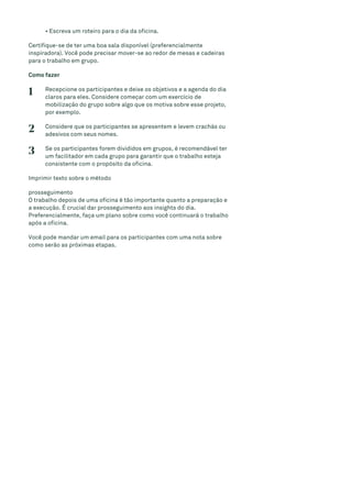 • Escreva um roteiro para o dia da oficina.
Certifique-se de ter uma boa sala disponível (preferencialmente
inspiradora). Você pode precisar mover-se ao redor de mesas e cadeiras
para o trabalho em grupo.
Como fazer
1 Recepcione os participantes e deixe os objetivos e a agenda do dia
claros para eles. Considere começar com um exercício de
mobilização do grupo sobre algo que os motiva sobre esse projeto,
por exemplo.
2 Considere que os participantes se apresentem e levem crachás ou
adesivos com seus nomes.
3 Se os participantes forem divididos em grupos, é recomendável ter
um facilitador em cada grupo para garantir que o trabalho esteja
consistente com o propósito da oficina.
Imprimir texto sobre o método
prosseguimento
O trabalho depois de uma oficina é tão importante quanto a preparação e
a execução. É crucial dar prosseguimento aos insights do dia.
Preferencialmente, faça um plano sobre como você continuará o trabalho
após a oficina.
Você pode mandar um email para os participantes com uma nota sobre
como serão as próximas etapas.
 