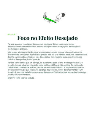 ATITUDE
Foco no Efeito Desejado
Para se alcançar resultados de sucesso, você deve deixar claro como tornar
desenvolvimento em realidade – e como você pode abrir espaço para as desejadas
mudanças de práticas.
Nós vemos a implementação como um processo circular no qual nós continuamente
avaliamos se a mudança acontece na prática e se ela cria o efeito desejado. Fazemos isso
de olho na intenção política por trás do projeto e com respeito aos procedimentos de
trabalho da organização em questão.
Para se certificar de que um serviço, lei ou reforma pode criar a mudança desejada, o
projeto deve se situar na interação entre política pública e vida prática. Os efeitos são
trabalhados por meio de análise, teste e aprendizado dinâmico. A implementação é um
processo contínuo e que se adapta ao longo do percurso. Antes do lançamento de um
projeto, é uma boa ideia formular o sinal de sucesso (indicador) que será visível quando o
projeto for implementado.
Imprimir texto sobre a atitude
 