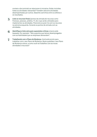 contato e de controle) se relacionam à iniciativa. Estão incluídas
todas as atividades relevantes? Também adicione atividades
desempenhadas por outros. Desenhe caminhos entre os efeitos e
os resultados.
5 Liste os recursos finais (pontos de entrada de recursos como
finanças, pessoas, prédios, TI, etc.) que serão utilizados para
implementar as atividades. Posicione os post-its com os recursos
na extrema esquerda. Conecte os pontos de entrada com as
atividades.
6 Identifique e liste sob quais suposições críticas a teoria está
baseada. Por exemplo: “Nós supomos que temos desempregados
com as habilidades que as empresas demandam”.
7 Trabalhando com o Plano de Mudança. Você está pronto para
trabalhar com o seu Plano de Mudança. Quais questões o seu Plano
de Mudança coloca, e como você vai trabalhar com as novas
atividades e recursos?
 