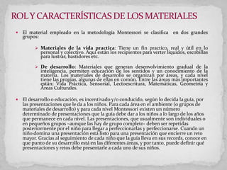  El material empleado en la metodología Montessori se clasifica en dos grandes
grupos:
 Materiales de la vida practica: Tiene un fin practico, real y útil en lo
personal y colectivo. Aquí están los recipientes para verter líquidos, escobillas
para lustrar, bastidores etc.
 De desarrollo: Materiales que generan desenvolvimiento gradual de la
inteligencia, permiten educación de los sentidos y un conocimiento de la
materia. Los materiales de desarrollo se organizan por áreas, y cada nivel
tiene las propias, algunas de ellas en común. Entre las áreas más importantes
están: Vida Práctica, Sensorial, Lectoescritura, Matemáticas, Geometría y
Áreas Culturales.
 El desarrollo o educación, es incentivado y/o conducido, según lo decida la guía, por
las presentaciones que le da a los niños. Para cada área en el ambiente (o grupos de
materiales de desarrollo) y para cada nivel Montessori existen un número
determinado de presentaciones que la guía debe dar a los niños a lo largo de los años
que permanece en cada nivel. Las presentaciones, que usualmente son individuales o
en pequeños grupos –aunque las hay de grupo completo- deben ser repetidas
posteriormente por el niño para llegar a perfeccionarlas y perfeccionarse. Cuando un
niño domina una presentación está listo para una presentación que encierre un reto
mayor. Gracias al seguimiento de cada niño que la guía lleva en sus records, conoce en
que punto de su desarrollo está en las diferentes áreas, y por tanto, puede definir qué
presentaciones y retos debe presentarle a cada uno de sus niños.
 