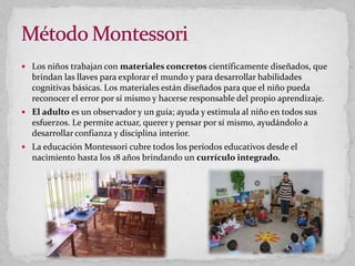  Los niños trabajan con materiales concretos científicamente diseñados, que
brindan las llaves para explorar el mundo y para desarrollar habilidades
cognitivas básicas. Los materiales están diseñados para que el niño pueda
reconocer el error por sí mismo y hacerse responsable del propio aprendizaje.
 El adulto es un observador y un guía; ayuda y estimula al niño en todos sus
esfuerzos. Le permite actuar, querer y pensar por sí mismo, ayudándolo a
desarrollar confianza y disciplina interior.
 La educación Montessori cubre todos los períodos educativos desde el
nacimiento hasta los 18 años brindando un currículo integrado.
 