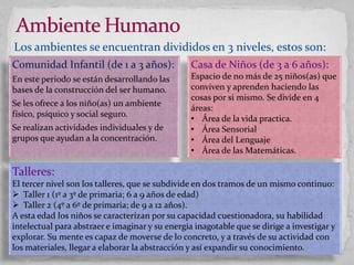Los ambientes se encuentran divididos en 3 niveles, estos son:
Casa de Niños (de 3 a 6 años):
Espacio de no más de 25 niños(as) que
conviven y aprenden haciendo las
cosas por si mismo. Se divide en 4
áreas:
• Área de la vida practica.
• Área Sensorial
• Área del Lenguaje
• Área de las Matemáticas.
Comunidad Infantil (de 1 a 3 años):
En este periodo se están desarrollando las
bases de la construcción del ser humano.
Se les ofrece a los niño(as) un ambiente
físico, psíquico y social seguro.
Se realizan actividades individuales y de
grupos que ayudan a la concentración.
Talleres:
El tercer nivel son los talleres, que se subdivide en dos tramos de un mismo continuo:
 Taller 1 (1º a 3º de primaria; 6 a 9 años de edad)
 Taller 2 (4º a 6º de primaria; de 9 a 12 años).
A esta edad los niños se caracterizan por su capacidad cuestionadora, su habilidad
intelectual para abstraer e imaginar y su energía inagotable que se dirige a investigar y
explorar. Su mente es capaz de moverse de lo concreto, y a través de su actividad con
los materiales, llegar a elaborar la abstracción y así expandir su conocimiento.
 