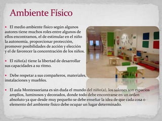  El medio ambiente físico según algunos
autores tiene muchos roles entre algunos de
ellos encontramos, el de estimular en el niño
la autonomía, proporcionar protección,
promover posibilidades de acción y elección
y el de favorecer la concentración de los niños.
 El niño(a) tiene la libertad de desarrollar
sus capacidades a su ritmo.
 Debe respetar a sus compañeros, materiales,
instalaciones y muebles.
 El aula Montessoriana es sin duda el mundo del niño(a), los salones son espacios
amplios, luminosos y decorados, donde todo debe encontrarse en un orden
absoluto ya que desde muy pequeño se debe enseñar la idea de que cada cosa o
elemento del ambiente físico debe ocupar un lugar determinado.
 