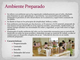  Se refiere a un ambiente que se ha organizado cuidadosamente para el niño, diseñado
para fomentar su auto-aprendizaje y crecimiento. Las características del ambiente
preparado le permiten al niño desarrollarse sin la asistencia y supervisión constante de
un adulto.
 Su diseño se basa en los principios de simplicidad, belleza y orden.
 Este ambiente está formado por dos factores: a) El entorno y b) El material, preparado de
una manera tal que desarrolla en el los aspectos sociales, emocionales, intelectuales y al
mismo tiempo satisface sus necesidades de orden y seguridad, ya que todo tiene su lugar
apropiado.
 Preparando el medio ambiente del niño con los materiales necesarios para su periodo de
desarrollo en todas las áreas posibles y dejándole escoger su material de trabajo, se abre el
camino para un desarrollo completo de su ser: "Libertad de elección en un medio
ambiente preparado”.
 Caracteristicas:
 Proporcionado
 Limitado
 Sencillo
 Delatador del error
 Lavable
 