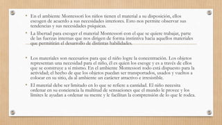 • En el ambiente Montessori los niños tienen el material a su disposición, ellos
escogen de acuerdo a sus necesidades interiores. Esto nos permite observar sus
tendencias y sus necesidades psíquicas.
• La libertad para escoger el material Montessori con el que se quiere trabajar, parte
de las fuerzas internas que nos dirigen de forma instintiva hacia aquellos materiales
que permitirán el desarrollo de distintas habilidades.
• Los materiales son necesarios para que el niño logre la concentración. Los objetos
representan una necesidad para el niño, él es quien los escoge y es a través de ellos
que se construye a sí mismo. En el ambiente Montessori todo está dispuesto para la
actividad; el hecho de que los objetos puedan ser transportados, usados y vueltos a
colocar en su sitio, da al ambiente un carácter atractivo e irresistible.
• El material debe ser limitado en lo que se refiere a cantidad. El niño necesita
ordenar en su conciencia la multitud de sensaciones que el mundo le provee y los
límites le ayudan a ordenar su mente y le facilitan la comprensión de lo que le rodea.
 