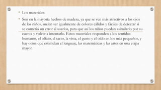 • Los materiales:
• Son en la mayoría hechos de madera, ya que se ven más atractivos a los ojos
de los niños, suelen ser igualmente de colores cálidos y fáciles de detectar si
se cometió un error al usarlos, para que así los niños puedan asimilarlo por su
cuenta y volver a intentarlo. Estos materiales responden a los sentidos
humanos, el olfato, el tacto, la vista, el gusto y el oído en los más pequeños, y
hay otros que estimulan el lenguaje, las matemáticas y las artes en una etapa
mayor.
 